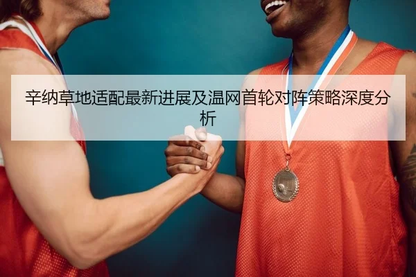 辛纳草地适配最新进展及温网首轮对阵策略深度分析